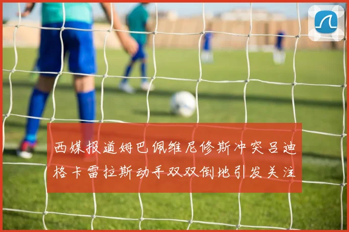 西媒报道姆巴佩维尼修斯冲突吕迪格卡雷拉斯动手双双倒地引发关注
