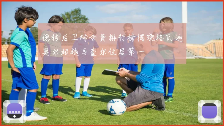 德转后卫转会费排行榜揭晓格瓦迪奥尔超越马奎尔位居第一