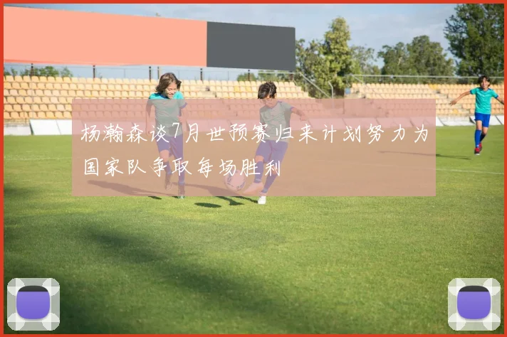 杨瀚森谈7月世预赛归来计划努力为国家队争取每场胜利