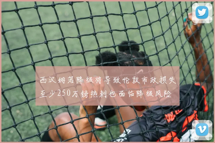西汉姆若降级将导致伦敦市政损失至少250万镑热刺也面临降级风险