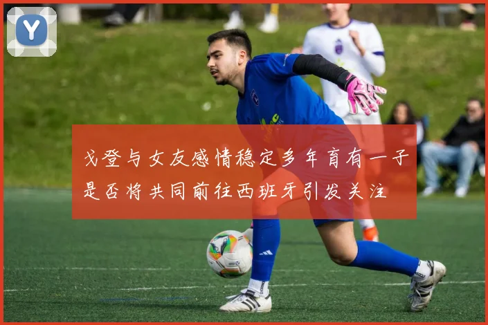 戈登与女友感情稳定多年育有一子是否将共同前往西班牙引发关注