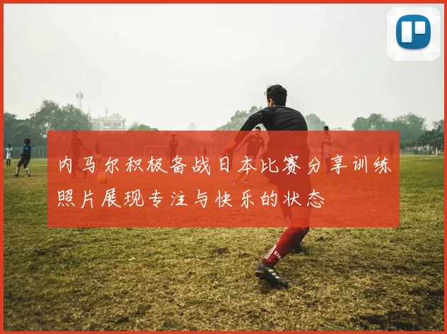 内马尔积极备战日本比赛分享训练照片展现专注与快乐的状态