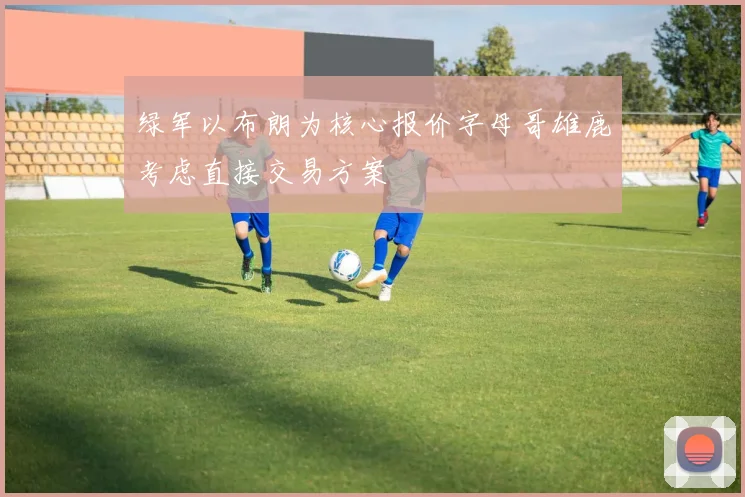 绿军以布朗为核心报价字母哥雄鹿考虑直接交易方案