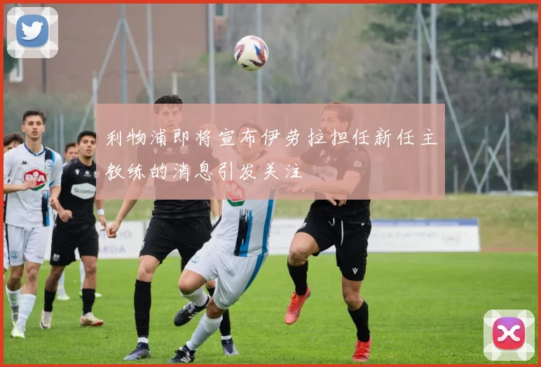 利物浦即将宣布伊劳拉担任新任主教练的消息引发关注