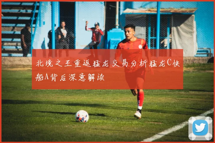 北境之王重返猛龙交易分析猛龙C快船A背后深意解读